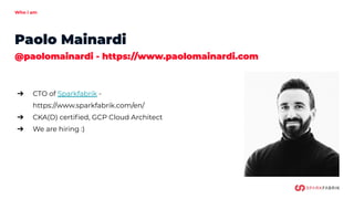 Who i am
Paolo Mainardi
@paolomainardi - https://www.paolomainardi.com
➔
➔ CTO of Sparkfabrik -
https://www.sparkfabrik.com/en/
➔ CKA(D) certiﬁed, GCP Cloud Architect
➔ We are hiring :)
 