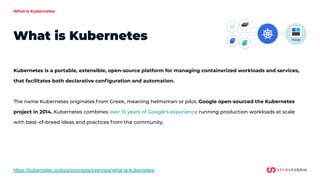 What is Kubernetes
What is Kubernetes
https://kubernetes.io/docs/concepts/overview/what-is-kubernetes/
Kubernetes is a portable, extensible, open-source platform for managing containerized workloads and services,
that facilitates both declarative conﬁguration and automation.
The name Kubernetes originates from Greek, meaning helmsman or pilot. Google open-sourced the Kubernetes
project in 2014. Kubernetes combines over 15 years of Google’s experience running production workloads at scale
with best-of-breed ideas and practices from the community.
 