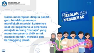 Dalam menerapkan disiplin positif,
guru hendaknya mampu
merefleksikan posisi kontrolnya
saat ini; bagaimana ia berproses
menjadi seorang ‘manajer’ yang
menuntun peserta didik untuk
menjadi mandiri, merdeka dan
bertanggung jawab.
 