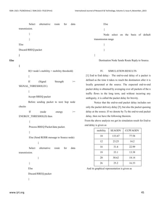 ISSN: 2321–7529(Online) | ISSN:2321–7510 (Print) International Journal of Research & Technology, Volume 3, Issue 4_November_2015
www.ijrt.org 45
Select alternative route for data
transmission.
}
}
Else
Discard RREQ packet
}
Else
{
If(1<node’s mobility < mobility threshold)
{
If (Signal Strength >=
SIGNAL_THRESHOLD1)
{
Accept RREQ packet
Before sending packet to next hop node
checks
If (node energy >=
ENERGY_THRESHOLD) then
{
Process RREQ Packet/data packet.
}
Else (Send RERR message to Source node)
{
Select alternative route for data
transmission.
}
}
Else
Discard RREQ packet
}
Else
{
Node select on the basis of default
transmission range
}
}
}
Destination Node Sends Route Reply to Source.
IV. SIMULATION RESULTS
[1] End to End delay:- The end-to-end delay of a packet is
defined as the time it takes to reach the destination after it is
locally generated at the source. The expected end-to-end
packet delay is obtained by averaging over all packets of the n
traffic flows in the long term, and without incurring any
ambiguity, it is called the packet delay for brevity.
Notice that the end-to-end packet delay includes not
only the packet delivery delay [5], but also the packet queuing
delay at the source. If we denote by Te the end-to-end packet
delay, then we have the following theorem.
From the above analysis we get its simulation result for End to
end delay is given as
mobility SEAODV CCPFAODV
10 133.67 77.58
12 23.25 14.2
16 31.4 22.99
18 33.1 13.38
20 30.62 18.14
26 25.2 16.33
And its graphical representation is given as
 