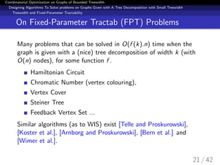 Combinatorial Optimization on Graphs of Bounded Treewidth
Designing Algorithms To Solve problems on Graphs Given with A Tree Decomposition with Small Treewidth
Treewidth and Fixed-Parameter Tractability
On Fixed-Parameter Tractab (FPT) Problems
Many problems that can be solved in O(f (k).n) time when the
graph is given with a (nice) tree decomposition of width k (with
O(n) nodes), for some function f .
Hamiltonian Circuit
Chromatic Number (vertex colouring),
Vertex Cover
Steiner Tree
Feedback Vertex Set ...
Similar algorithms (as to WIS) exist [Telle and Proskurowski],
[Koster et al.], [Arnborg and Proskurowski], [Bern et al.] and
[Wimer et al.].
21 / 42
 