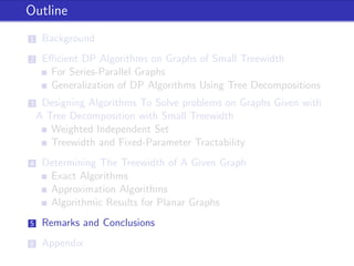 Outline
1 Background
2 Eﬃcient DP Algorithms on Graphs of Small Treewidth
For Series-Parallel Graphs
Generalization of DP Algorithms Using Tree Decompositions
3 Designing Algorithms To Solve problems on Graphs Given with
A Tree Decomposition with Small Treewidth
Weighted Independent Set
Treewidth and Fixed-Parameter Tractability
4 Determining The Treewidth of A Given Graph
Exact Algorithms
Approximation Algorithms
Algorithmic Results for Planar Graphs
5 Remarks and Conclusions
6 Appendix
 