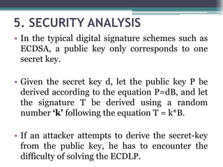 5. SECURITY ANALYSIS
• In the typical digital signature schemes such as
ECDSA, a public key only corresponds to one
secret key.
• Given the secret key d, let the public key P be
derived according to the equation P=dB, and let
the signature T be derived using a random
number ‘k’ following the equation T = k*B.
• If an attacker attempts to derive the secret-key
from the public key, he has to encounter the
difficulty of solving the ECDLP.
 