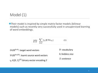 5
Model (1)
lTheir model is inspired by simple matrix factor models (bilinear
models) such as recently very successfully used in unsupervised learning
of word embeddings.
!∈ℝ$×&
: target word vectors
'∈ℝ&×|)|: learnt source word vectors
): vocabulary
ℎ: hidden size
ι4 ∈{0, 1}|)|
:binary vector encoding :
:: sentence
 