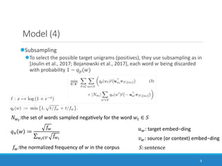 8
Model (4)
lSubsampling
lTo select the possible target unigrams (positives), they use subsampling as in
[Joulin et al., 2017; Bojanowski et al., 2017], each word ! being discarded
with probability 1 − $%(!)
()*
:the set of words sampled negaJvely for the word !+ ∈ -
-: sentence
4): source (or context) embed−ding
5): target embed−ding$6 ! ≔
8)
∑):∈; 8):
8):the normalized frequency of ! in the corpus
 