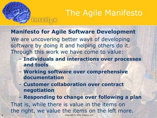 The Agile Manifesto
Manifesto for Agile Software Development
We are uncovering better ways of developing
software by doing it and helping others do it.
Through this work we have come to value:
– Individuals and interactions over processes
and tools
– Working software over comprehensive
documentation
– Customer collaboration over contract
negotiation
– Responding to change over following a plan
That is, while there is value in the items on
the right, we value the items on the left more.
Copyright © 2014, Intellyx, LLC9
Source:http://www.agilemanifesto.org
 