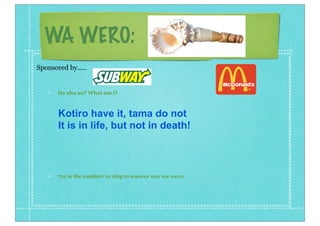 WA WERO:
He aha au? What am i?
721 is the number to ring to answer our wa wero.
Sponsored by.....
Kotiro have it, tama do not
It is in life, but not in death!
 