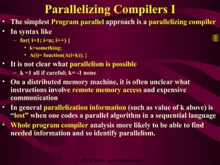 Parallelizing Compilers I The simplest  Program parallel  approach is a  parallelizing compiler   In syntax like for( i=1; i<n; i++) { k=something; A(i)= function(A(i+k)); } It is not clear what  parallelism is possible k =1 all if careful; k= -1 none On a distributed memory machine, it is often unclear what instructions involve  remote memory access  and expensive communication In general  parallelization information  (such as value of k above) is “ lost ” when one codes a parallel algorithm in a sequential language Whole program compiler  analysis more likely to be able to find needed information and so identify parallelism. 
