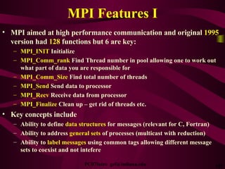 MPI Features I MPI aimed at high performance communication and original  1995  version had  128  functions but 6 are key: MPI_INIT  Initialize MPI_Comm_rank  Find Thread number in pool allowing one to work out what part of data you are responsible for MPI_Comm_Size  Find total number of threads MPI_Send  Send data to processor MPI_Recv  Receive data from processor MPI_Finalize  Clean up – get rid of threads etc. Key concepts include  Ability to define  data structures  for messages (relevant for C, Fortran) Ability to address  general sets  of processes (multicast with reduction) Ability to  label messages  using common tags allowing different message sets to coexist and not intefere 