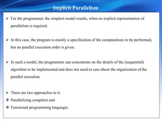 Implicit Parallelism
 For the programmer, the simplest model results, when no explicit representation of
parallelism is required.
 In this case, the program is mainly a specification of the computations to be performed,
but no parallel execution order is given.
 In such a model, the programmer can concentrate on the details of the (sequential)
algorithm to be implemented and does not need to care about the organization of the
parallel execution.
 There are two approaches to it:
 Parallelizing compilers and
 Functional programming languages
 