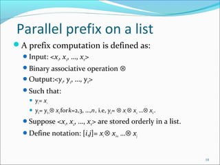 Parallel prefix on a list
A prefix computation is defined as:
Input: <x1, x2, …, xn>
Binary associative operation ⊗
Output:<y1, y2, …, yn>
Such that:
 y1= x1
 yk= yk-1⊗ xkfork=2,3, …,n, i.e, yk= ⊗ x1⊗ x2 …⊗ xk.
Suppose <x1, x2, …, xn> are stored orderly in a list.
Define notation: [i,j]= xi⊗ xi+1 …⊗ xj
10
 