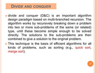 DIVIDE AND CONQUER
 divide and conquer (D&C) is an important algorithm
design paradigm based on multi-branched recursion. The
algorithm works by recursively breaking down a problem
into two or more sub-problems of the same (or related)
type, until these become simple enough to be solved
directly. The solutions to the sub-problems are then
combined to give a solution to the original problem.
 This technique is the basis of efficient algorithms for all
kinds of problems, such as sorting (e.g., quick sort,
merge sort).
17
 