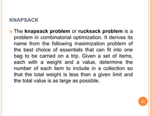 KNAPSACK
 The knapsack problem or rucksack problem is a
problem in combinatorial optimization. It derives its
name from the following maximization problem of
the best choice of essentials that can fit into one
bag to be carried on a trip. Given a set of items,
each with a weight and a value, determine the
number of each item to include in a collection so
that the total weight is less than a given limit and
the total value is as large as possible.
23
 