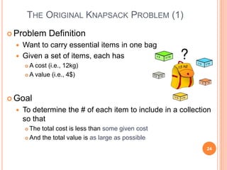 THE ORIGINAL KNAPSACK PROBLEM (1)
 Problem Definition
 Want to carry essential items in one bag
 Given a set of items, each has
 A cost (i.e., 12kg)
 A value (i.e., 4$)
 Goal
 To determine the # of each item to include in a collection
so that
 The total cost is less than some given cost
 And the total value is as large as possible
24
 