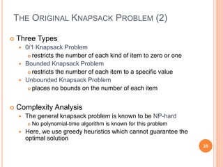 THE ORIGINAL KNAPSACK PROBLEM (2)
 Three Types
 0/1 Knapsack Problem
 restricts the number of each kind of item to zero or one
 Bounded Knapsack Problem
 restricts the number of each item to a specific value
 Unbounded Knapsack Problem
 places no bounds on the number of each item
 Complexity Analysis
 The general knapsack problem is known to be NP-hard
 No polynomial-time algorithm is known for this problem
 Here, we use greedy heuristics which cannot guarantee the
optimal solution
25
 
