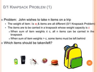 0/1 KNAPSACK PROBLEM (1)
 Problem: John wishes to take n items on a trip
 The weight of item i is wi & items are all different (0/1 Knapsack Problem)
 The items are to be carried in a knapsack whose weight capacity is c
 When sum of item weights ≤ c, all n items can be carried in the
knapsack
 When sum of item weights > c, some items must be left behind
 Which items should be taken/left?
26
 