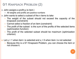 0/1 KNAPSACK PROBLEM (2)
 John assigns a profit pi to item i
 All weights and profits are positive numbers
 John wants to select a subset of the n items to take
 The weight of the subset should not exceed the capacity of the
knapsack (constraint)
 Cannot select a fraction of an item (constraint)
 The profit of the subset is the sum of the profits of the selected items
(optimization function)
 The profit of the selected subset should be maximum (optimization
criterion)
 Let xi = 1 when item i is selected and xi = 0 when item i is not selected
 Because this is a 0/1 Knapsack Problem, you can choose the item or
not choose it.
27
 