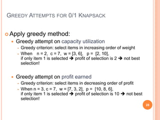 GREEDY ATTEMPTS FOR 0/1 KNAPSACK
 Apply greedy method:
 Greedy attempt on capacity utilization
 Greedy criterion: select items in increasing order of weight
 When n = 2, c = 7, w = [3, 6], p = [2, 10],
if only item 1 is selected  profit of selection is 2  not best
selection!
 Greedy attempt on profit earned
 Greedy criterion: select items in decreasing order of profit
 When n = 3, c = 7, w = [7, 3, 2], p = [10, 8, 6],
if only item 1 is selected  profit of selection is 10  not best
selection!
28
 