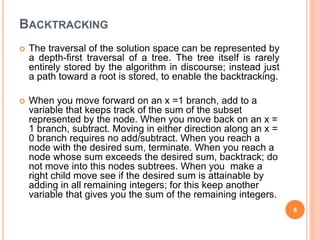 BACKTRACKING
 The traversal of the solution space can be represented by
a depth-first traversal of a tree. The tree itself is rarely
entirely stored by the algorithm in discourse; instead just
a path toward a root is stored, to enable the backtracking.
 When you move forward on an x =1 branch, add to a
variable that keeps track of the sum of the subset
represented by the node. When you move back on an x =
1 branch, subtract. Moving in either direction along an x =
0 branch requires no add/subtract. When you reach a
node with the desired sum, terminate. When you reach a
node whose sum exceeds the desired sum, backtrack; do
not move into this nodes subtrees. When you make a
right child move see if the desired sum is attainable by
adding in all remaining integers; for this keep another
variable that gives you the sum of the remaining integers.
8
 