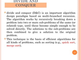 DIVIDE AND
CONQUER
 divide and conquer (D&C) is an important algorithm
design paradigm based on multi-branched recursion.
The algorithm works by recursively breaking down a
problem into two or more sub-problems of the same (or
related) type, until these become simple enough to be
solved directly. The solutions to the sub-problems are
then combined to give a solution to the original
problem.
 This technique is the basis of efficient algorithms for
all kinds of problems, such as sorting (e.g., quick sort,
merge sort).
17
 