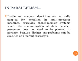IN PARALLELISM...
 Divide and conquer algorithms are naturally
adapted for execution in multi-processor
machines, especially shared-memory systems
where the communication of data between
processors does not need to be planned in
advance, because distinct sub-problems can be
executed on different processors.
19
 