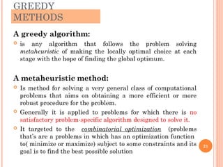 GREEDY
METHODS
A greedy algorithm:
 is any algorithm that follows the problem solving
metaheuristic of making the locally optimal choice at each
stage with the hope of finding the global optimum.
A metaheuristic method:
 Is method for solving a very general class of computational
problems that aims on obtaining a more efficient or more
robust procedure for the problem.
 Generally it is applied to problems for which there is no
satisfactory problem-specific algorithm designed to solve it.
 It targeted to the combinatorial optimization (problems
that’s are a problems in which has an optimization function
to( minimize or maximize) subject to some constraints and its
goal is to find the best possible solution
21
 