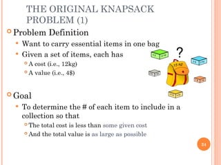 THE ORIGINAL KNAPSACK
PROBLEM (1)
 Problem Definition
 Want to carry essential items in one bag
 Given a set of items, each has
 A cost (i.e., 12kg)
 A value (i.e., 4$)
 Goal
 To determine the # of each item to include in a
collection so that
 The total cost is less than some given cost
 And the total value is as large as possible
24
 