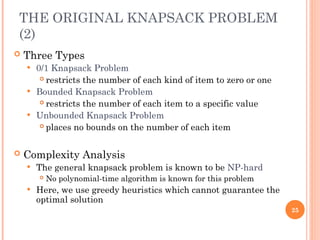THE ORIGINAL KNAPSACK PROBLEM
(2)
 Three Types
 0/1 Knapsack Problem
 restricts the number of each kind of item to zero or one
 Bounded Knapsack Problem
 restricts the number of each item to a specific value
 Unbounded Knapsack Problem
 places no bounds on the number of each item
 Complexity Analysis
 The general knapsack problem is known to be NP-hard
 No polynomial-time algorithm is known for this problem
 Here, we use greedy heuristics which cannot guarantee the
optimal solution
25
 