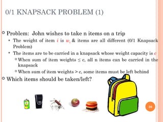 0/1 KNAPSACK PROBLEM (1)
 Problem: John wishes to take n items on a trip
 The weight of item i is wi & items are all different (0/1 Knapsack
Problem)
 The items are to be carried in a knapsack whose weight capacity is c
 When sum of item weights ≤ c, all n items can be carried in the
knapsack
 When sum of item weights > c, some items must be left behind
 Which items should be taken/left?
26
 