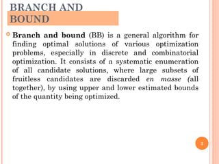 BRANCH AND
BOUND
 Branch and bound (BB) is a general algorithm for
finding optimal solutions of various optimization
problems, especially in discrete and combinatorial
optimization. It consists of a systematic enumeration
of all candidate solutions, where large subsets of
fruitless candidates are discarded en masse (all
together), by using upper and lower estimated bounds
of the quantity being optimized.
3
 