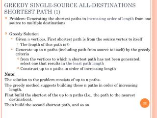 GREEDY SINGLE-SOURCE ALL-DESTINATIONS
SHORTEST PATH (1)
 Problem: Generating the shortest paths in increasing order of length from one
source to multiple destinations
 Greedy Solution
 Given n vertices, First shortest path is from the source vertex to itself
 The length of this path is 0
 Generate up to n paths (including path from source to itself) by the greedy
criteria
 from the vertices to which a shortest path has not been generated,
select one that results in the least path length
 Construct up to n paths in order of increasing length
Note:
The solution to the problem consists of up to n paths.
The greedy method suggests building these n paths in order of increasing
length.
First build the shortest of the up to n paths (I.e., the path to the nearest
destination).
Then build the second shortest path, and so on. 32
 