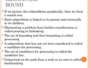 BRANCH AND
BOUND
 If we picture the subproblems graphically, then we form
a search tree.
 Each subproblem is linked to its parent and eventually
to its children.
 Eliminating a problem from further consideration is
called pruning or fathoming.
 The act of bounding and then branching is called
processing.
 A subproblem that has not yet been considered is called
a candidate for processing.
 The set of candidates for processing is called the
candidate list.
 Going back on the path from a node to its root is called
backtracking.
4
 
