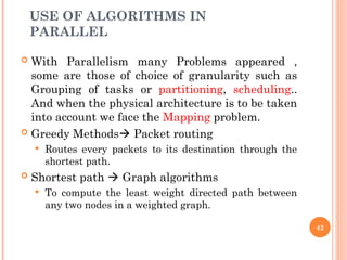 USE OF ALGORITHMS IN
PARALLEL
 With Parallelism many Problems appeared ,
some are those of choice of granularity such as
Grouping of tasks or partitioning, scheduling..
And when the physical architecture is to be taken
into account we face the Mapping problem.
 Greedy Methods Packet routing
 Routes every packets to its destination through the
shortest path.
 Shortest path  Graph algorithms
 To compute the least weight directed path between
any two nodes in a weighted graph.
42
 