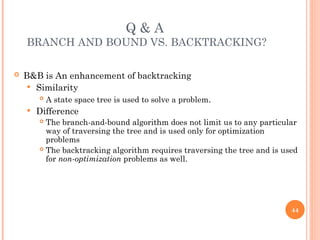 Q & A
BRANCH AND BOUND VS. BACKTRACKING?
 B&B is An enhancement of backtracking
 Similarity
 A state space tree is used to solve a problem.
 Difference
 The branch-and-bound algorithm does not limit us to any particular
way of traversing the tree and is used only for optimization
problems
 The backtracking algorithm requires traversing the tree and is used
for non-optimization problems as well.
44
 