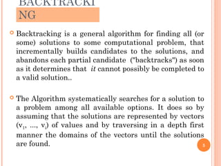 BACKTRACKI
NG
 Backtracking is a general algorithm for finding all (or
some) solutions to some computational problem, that
incrementally builds candidates to the solutions, and
abandons each partial candidate ("backtracks") as soon
as it determines that it cannot possibly be completed to
a valid solution..
 The Algorithm systematically searches for a solution to
a problem among all available options. It does so by
assuming that the solutions are represented by vectors
(v1, ..., vi) of values and by traversing in a depth first
manner the domains of the vectors until the solutions
are found. 5
 