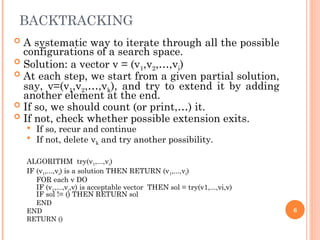 BACKTRACKING
 A systematic way to iterate through all the possible
configurations of a search space.
 Solution: a vector v = (v1,v2,…,vi)
 At each step, we start from a given partial solution,
say, v=(v1,v2,…,vk), and try to extend it by adding
another element at the end.
 If so, we should count (or print,…) it.
 If not, check whether possible extension exits.
 If so, recur and continue
 If not, delete vk and try another possibility.
ALGORITHM try(v1,...,vi)
IF (v1,...,vi) is a solution THEN RETURN (v1,...,vi)
FOR each v DO
IF (v1,...,vi,v) is acceptable vector THEN sol = try(v1,...,vi,v)
IF sol != () THEN RETURN sol
END
END
RETURN ()
6
 