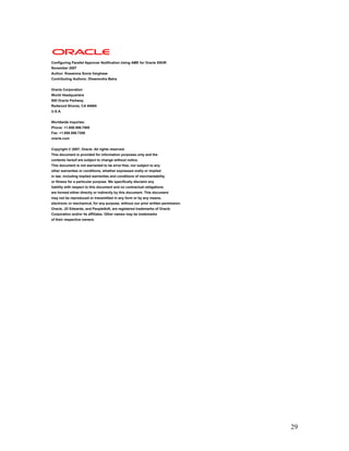 29
Configuring Parallel Approver Notification Using AME for Oracle SSHR
November 2007
Author: Rosamma Sonia Varghese
Contributing Authors: Dheerendra Batra
Oracle Corporation
World Headquarters
500 Oracle Parkway
Redwood Shores, CA 94065
U.S.A.
Worldwide Inquiries:
Phone: +1.650.506.7000
Fax: +1.650.506.7200
oracle.com
Copyright © 2007, Oracle. All rights reserved.
This document is provided for information purposes only and the
contents hereof are subject to change without notice.
This document is not warranted to be error-free, nor subject to any
other warranties or conditions, whether expressed orally or implied
in law, including implied warranties and conditions of merchantability
or fitness for a particular purpose. We specifically disclaim any
liability with respect to this document and no contractual obligations
are formed either directly or indirectly by this document. This document
may not be reproduced or transmitted in any form or by any means,
electronic or mechanical, for any purpose, without our prior written permission.
Oracle, JD Edwards, and PeopleSoft, are registered trademarks of Oracle
Corporation and/or its affiliates. Other names may be trademarks
of their respective owners.
 