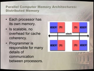 Parallel Computer Memory Architectures:
Distributed Memory

• Each processor has
  its own memory.
• Is scalable, no
  overhead for cache
  coherency.
• Programmer is
  responsible for many
  details of
  communication
  between processors.
 