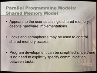 Parallel Programming Models:
Shared Memory Model
• Appears to the user as a single shared memory,
  despite hardware implementations

• Locks and semaphores may be used to control
  shared memory access.

• Program development can be simplified since there
  is no need to explicitly specify communication
  between tasks.
 