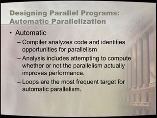 Designing Parallel Programs:
Automatic Parallelization
• Automatic
  – Compiler analyzes code and identifies
    opportunities for parallelism
  – Analysis includes attempting to compute
    whether or not the parallelism actually
    improves performance.
  – Loops are the most frequent target for
    automatic parallelism.
 