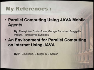 My References :

• Parallel Computing Using JAVA Mobile
  Agents
    By: Panayiotou Christoforos, George Samaras ,Evaggelia
    Pitoura, Paraskevas Evripidou

• An Environment for Parallel Computing
  on Internet Using JAVA

    By:P C Saxena, S Singh, K S Kahlon
 