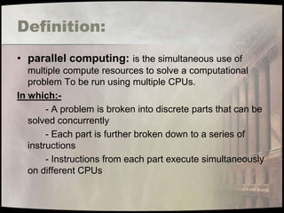 Definition:
• parallel computing: is the simultaneous use of
   multiple compute resources to solve a computational
   problem To be run using multiple CPUs.
In which:-
        - A problem is broken into discrete parts that can be
   solved concurrently
        - Each part is further broken down to a series of
   instructions
        - Instructions from each part execute simultaneously
   on different CPUs
 