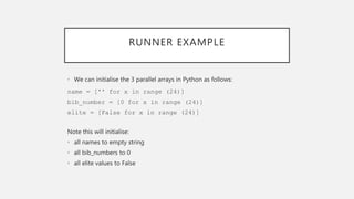 RUNNER EXAMPLE
• We can initialise the 3 parallel arrays in Python as follows:
name = ['' for x in range (24)]
bib_number = [0 for x in range (24)]
elite = [False for x in range (24)]
Note this will initialise:
• all names to empty string
• all bib_numbers to 0
• all elite values to False
 