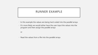 RUNNER EXAMPLE
• In this example the values are being hard coded into the parallel arrays.
• It’s more likely we would either have the user input the values into the
program and then assign the parallel arrays
or
• Read the values from a file into the parallel arrays
 