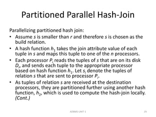 Partitioned Parallel Hash-Join 
Parallelizing partitioned hash join: 
• Assume s is smaller than r and therefore s is chosen as the 
build relation. 
• A hash function h1 takes the join attribute value of each 
tuple in s and maps this tuple to one of the n processors. 
• Each processor Pi reads the tuples of s that are on its disk 
Di, and sends each tuple to the appropriate processor 
based on hash function h1. Let si denote the tuples of 
relation s that are sent to processor Pi. 
• As tuples of relation s are received at the destination 
processors, they are partitioned further using another hash 
function, h2, which is used to compute the hash-join locally. 
(Cont.) 
ADBMS-UNIT-1 29 
 