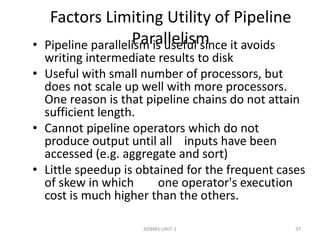 Factors Limiting Utility of Pipeline 
• Pipeline paralleliPsmar ias lulseelfiuslm since it avoids 
writing intermediate results to disk 
• Useful with small number of processors, but 
does not scale up well with more processors. 
One reason is that pipeline chains do not attain 
sufficient length. 
• Cannot pipeline operators which do not 
produce output until all inputs have been 
accessed (e.g. aggregate and sort) 
• Little speedup is obtained for the frequent cases 
of skew in which one operator's execution 
cost is much higher than the others. 
ADBMS-UNIT-1 37 
 