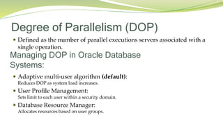 Degree of Parallelism (DOP)
 Defined as the number of parallel executions servers associated with a
single operation.
Managing DOP in Oracle Database
Systems:
 Adaptive multi-user algorithm (default):
Reduces DOP as system load increases.
 User Profile Management:
Sets limit to each user within a security domain.
 Database Resource Manager:
Allocates resources based on user groups.
 