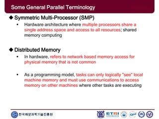 한국해양과학기술진흥원
Some General Parallel Terminology
Symmetric Multi-Processor (SMP)
 Hardware architecture where multiple processors share a
single address space and access to all resources; shared
memory computing
Distributed Memory
 In hardware, refers to network based memory access for
physical memory that is not common
 As a programming model, tasks can only logically "see" local
machine memory and must use communications to access
memory on other machines where other tasks are executing
 