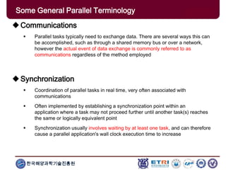 한국해양과학기술진흥원
Some General Parallel Terminology
Communications
 Parallel tasks typically need to exchange data. There are several ways this can
be accomplished, such as through a shared memory bus or over a network,
however the actual event of data exchange is commonly referred to as
communications regardless of the method employed
Synchronization
 Coordination of parallel tasks in real time, very often associated with
communications
 Often implemented by establishing a synchronization point within an
application where a task may not proceed further until another task(s) reaches
the same or logically equivalent point
 Synchronization usually involves waiting by at least one task, and can therefore
cause a parallel application's wall clock execution time to increase
 