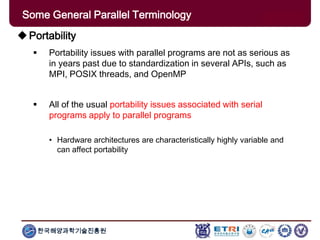 한국해양과학기술진흥원
Some General Parallel Terminology
Portability
 Portability issues with parallel programs are not as serious as
in years past due to standardization in several APIs, such as
MPI, POSIX threads, and OpenMP
 All of the usual portability issues associated with serial
programs apply to parallel programs
• Hardware architectures are characteristically highly variable and
can affect portability
 
